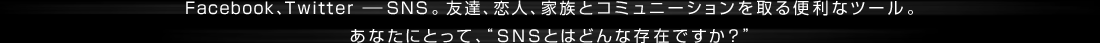 Facebook、Twitter ―SNS。友達、恋人、家族とコミュニーションを取る便利なツール。あなたにとって、SNSとはどんな存在ですか？